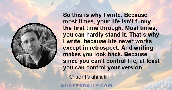 So this is why I write. Because most times, your life isn’t funny the first time through. Most times, you can hardly stand it. That’s why I write, because life never works except in retrospect. And writing makes you