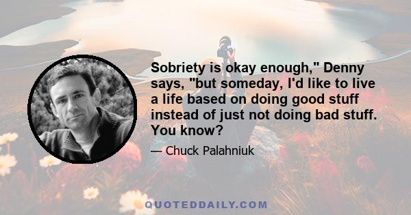 Sobriety is okay enough, Denny says, but someday, I'd like to live a life based on doing good stuff instead of just not doing bad stuff. You know?