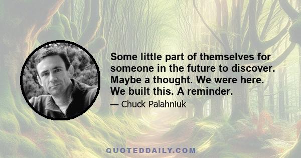 Some little part of themselves for someone in the future to discover. Maybe a thought. We were here. We built this. A reminder.