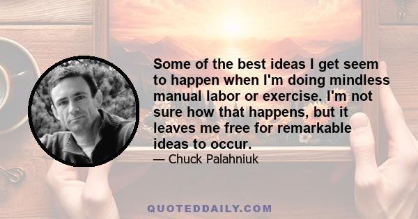 Some of the best ideas I get seem to happen when I'm doing mindless manual labor or exercise. I'm not sure how that happens, but it leaves me free for remarkable ideas to occur.