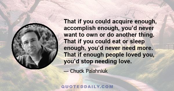 That if you could acquire enough, accomplish enough, you’d never want to own or do another thing. That if you could eat or sleep enough, you’d never need more. That if enough people loved you, you’d stop needing love.