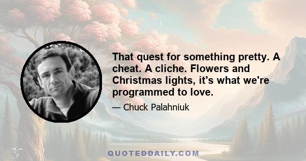 That quest for something pretty. A cheat. A cliche. Flowers and Christmas lights, it's what we're programmed to love.