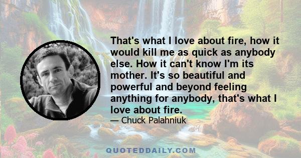 That's what I love about fire, how it would kill me as quick as anybody else. How it can't know I'm its mother. It's so beautiful and powerful and beyond feeling anything for anybody, that's what I love about fire.