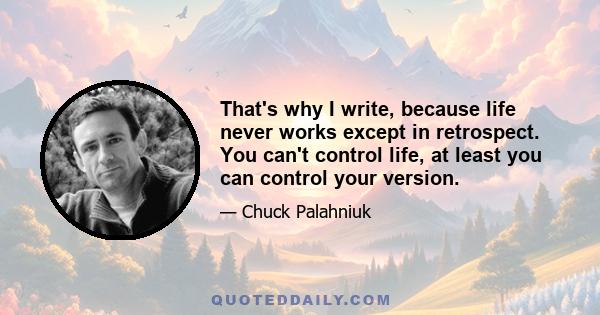 That's why I write, because life never works except in retrospect. You can't control life, at least you can control your version.