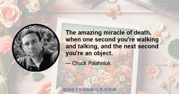 The amazing miracle of death, when one second you're walking and talking, and the next second you're an object.