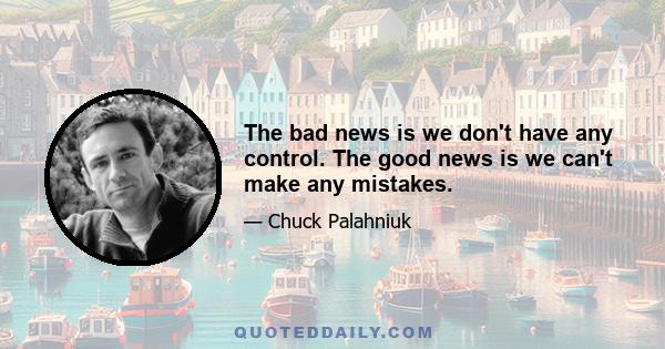 The bad news is we don't have any control. The good news is we can't make any mistakes.