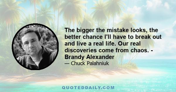 The bigger the mistake looks, the better chance I'll have to break out and live a real life. Our real discoveries come from chaos. - Brandy Alexander