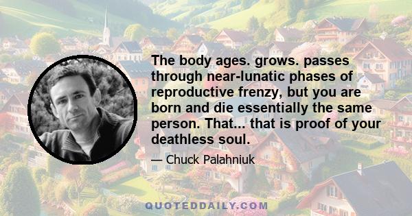 The body ages. grows. passes through near-lunatic phases of reproductive frenzy, but you are born and die essentially the same person. That... that is proof of your deathless soul.