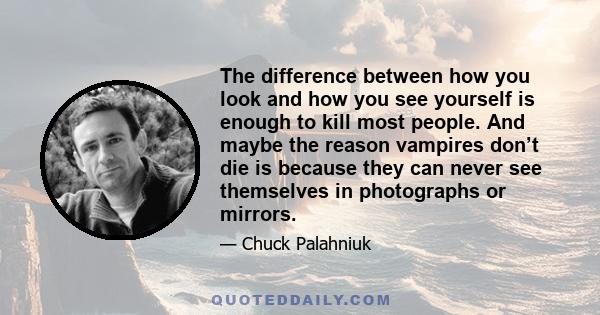 The difference between how you look and how you see yourself is enough to kill most people. And maybe the reason vampires don’t die is because they can never see themselves in photographs or mirrors.