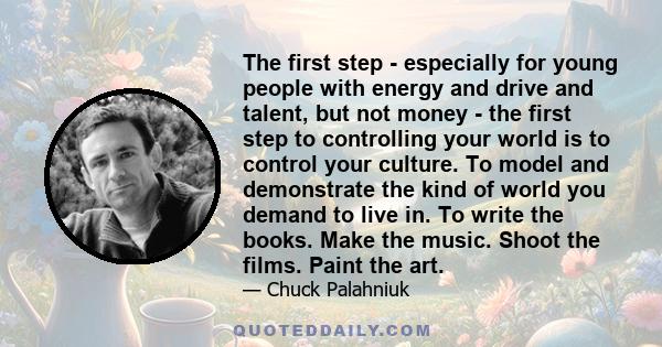 The first step - especially for young people with energy and drive and talent, but not money - the first step to controlling your world is to control your culture. To model and demonstrate the kind of world you demand