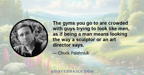 The gyms you go to are crowded with guys trying to look like men, as if being a man means looking the way a sculptor or an art director says.