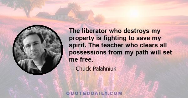 The liberator who destroys my property is fighting to save my spirit. The teacher who clears all possessions from my path will set me free.