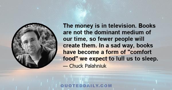 The money is in television. Books are not the dominant medium of our time, so fewer people will create them. In a sad way, books have become a form of comfort food we expect to lull us to sleep.