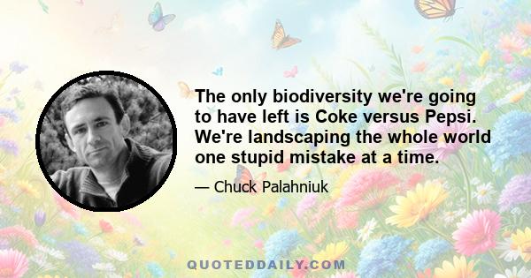 The only biodiversity we're going to have left is Coke versus Pepsi. We're landscaping the whole world one stupid mistake at a time.