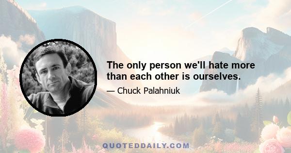 The only person we'll hate more than each other is ourselves.