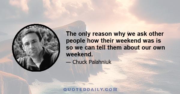 The only reason why we ask other people how their weekend was is so we can tell them about our own weekend.