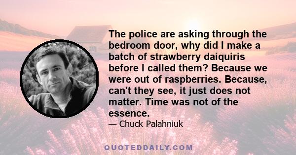 The police are asking through the bedroom door, why did I make a batch of strawberry daiquiris before I called them? Because we were out of raspberries. Because, can't they see, it just does not matter. Time was not of