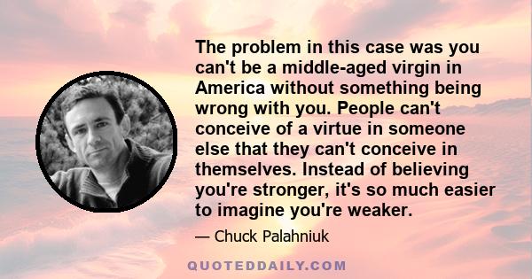 The problem in this case was you can't be a middle-aged virgin in America without something being wrong with you. People can't conceive of a virtue in someone else that they can't conceive in themselves. Instead of