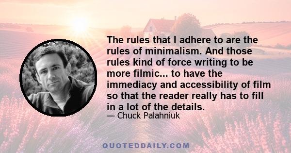 The rules that I adhere to are the rules of minimalism. And those rules kind of force writing to be more filmic... to have the immediacy and accessibility of film so that the reader really has to fill in a lot of the