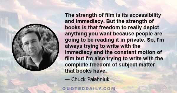 The strength of film is its accessibility and immediacy. But the strength of books is that freedom to really depict anything you want because people are going to be reading it in private. So, I'm always trying to write