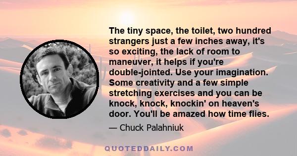 The tiny space, the toilet, two hundred strangers just a few inches away, it's so exciting, the lack of room to maneuver, it helps if you're double-jointed. Use your imagination. Some creativity and a few simple