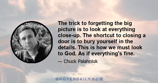 The trick to forgetting the big picture is to look at everything close-up. The shortcut to closing a door is to bury yourself in the details. This is how we must look to God. As if everything's fine.