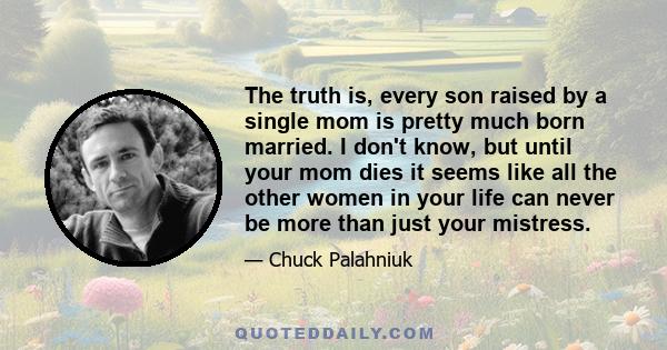 The truth is, every son raised by a single mom is pretty much born married. I don't know, but until your mom dies it seems like all the other women in your life can never be more than just your mistress.