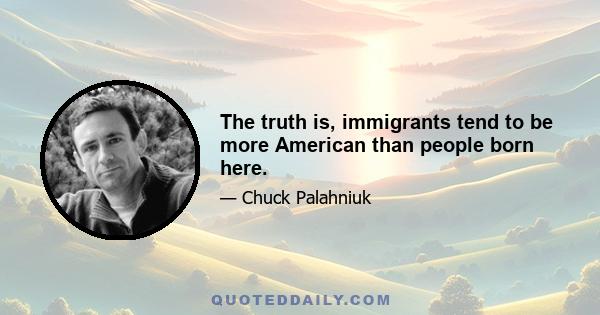 The truth is, immigrants tend to be more American than people born here.