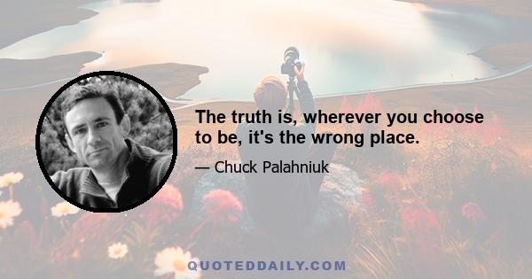 The truth is, wherever you choose to be, it's the wrong place.