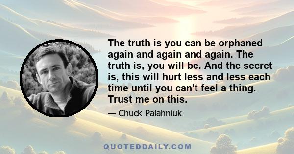 The truth is you can be orphaned again and again and again. The truth is, you will be. And the secret is, this will hurt less and less each time until you can't feel a thing. Trust me on this.