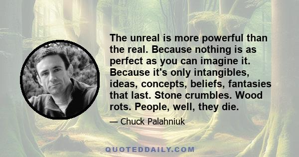 The unreal is more powerful than the real. Because nothing is as perfect as you can imagine it. Because it's only intangibles, ideas, concepts, beliefs, fantasies that last. Stone crumbles. Wood rots. People, well, they 