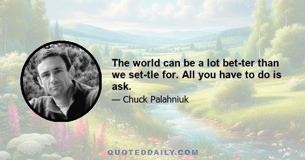 The world can be a lot bet­ter than we set­tle for. All you have to do is ask.