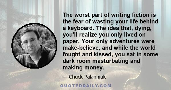 The worst part of writing fiction is the fear of wasting your life behind a keyboard. The idea that, dying, you'll realize you only lived on paper. Your only adventures were make-believe, and while the world fought and