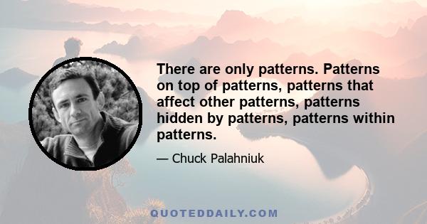 There are only patterns, patterns on top of patterns, patterns that affect other patterns. Patterns hidden by patterns. Patterns within patterns. If you watch close, history does nothing but repeat itself. What we call