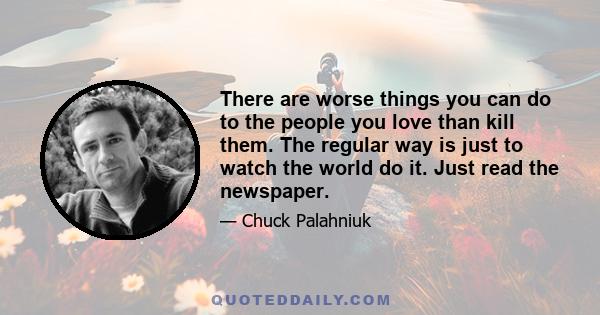 There are worse things you can do to the people you love than kill them. The regular way is just to watch the world do it. Just read the newspaper.