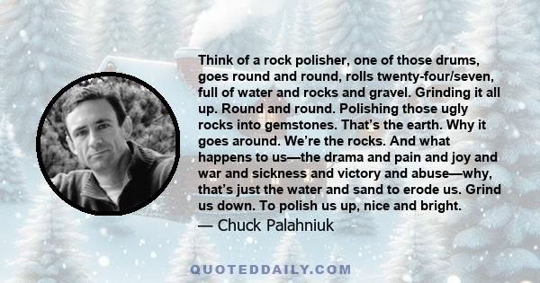 Think of a rock polisher, one of those drums, goes round and round, rolls twenty-four/seven, full of water and rocks and gravel. Grinding it all up. Round and round. Polishing those ugly rocks into gemstones. That’s the 