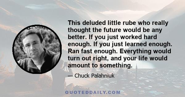 This deluded little rube who really thought the future would be any better. If you just worked hard enough. If you just learned enough. Ran fast enough. Everything would turn out right, and your life would amount to