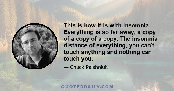 This is how it is with insomnia. Everything is so far away, a copy of a copy of a copy. The insomnia distance of everything, you can't touch anything and nothing can touch you.