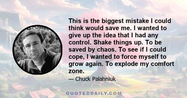 This is the biggest mistake I could think would save me. I wanted to give up the idea that I had any control. Shake things up. To be saved by chaos. To see if I could cope, I wanted to force myself to grow again. To