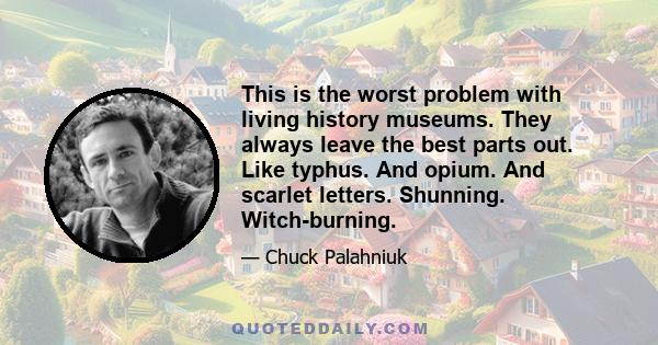 This is the worst problem with living history museums. They always leave the best parts out. Like typhus. And opium. And scarlet letters. Shunning. Witch-burning.