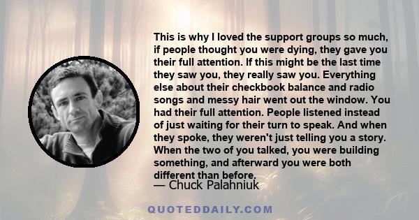 This is why I loved the support groups so much, if people thought you were dying, they gave you their full attention. If this might be the last time they saw you, they really saw you. Everything else about their