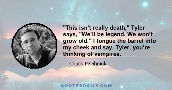 This isn’t really death, Tyler says, We’ll be legend. We won’t grow old. I tongue the barrel into my cheek and say, Tyler, you’re thinking of vampires.