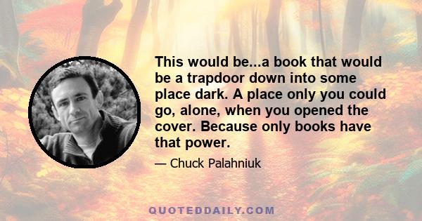 This would be...a book that would be a trapdoor down into some place dark. A place only you could go, alone, when you opened the cover. Because only books have that power.