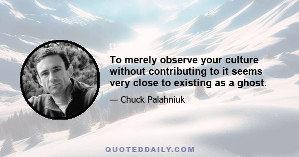 To merely observe your culture without contributing to it seems very close to existing as a ghost.