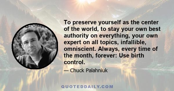 To preserve yourself as the center of the world, to stay your own best authority on everything, your own expert on all topics, infallible, omniscient. Always, every time of the month, forever: Use birth control.