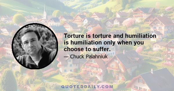 Torture is torture and humiliation is humiliation only when you choose to suffer.