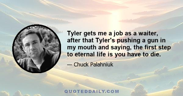 Tyler gets me a job as a waiter, after that Tyler's pushing a gun in my mouth and saying, the first step to eternal life is you have to die.