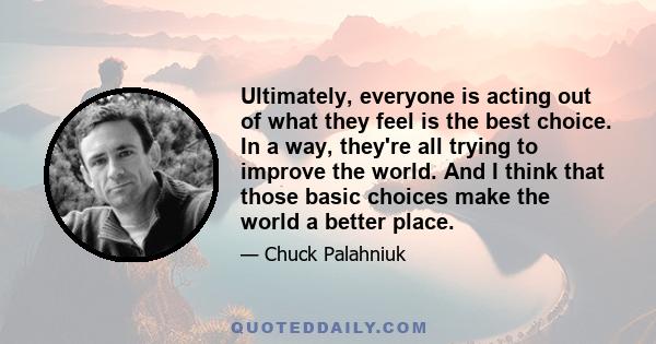 Ultimately, everyone is acting out of what they feel is the best choice. In a way, they're all trying to improve the world. And I think that those basic choices make the world a better place.