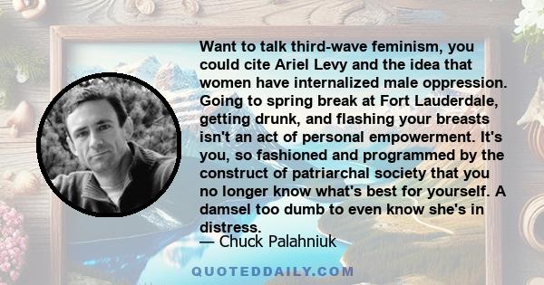 Want to talk third-wave feminism, you could cite Ariel Levy and the idea that women have internalized male oppression. Going to spring break at Fort Lauderdale, getting drunk, and flashing your breasts isn't an act of