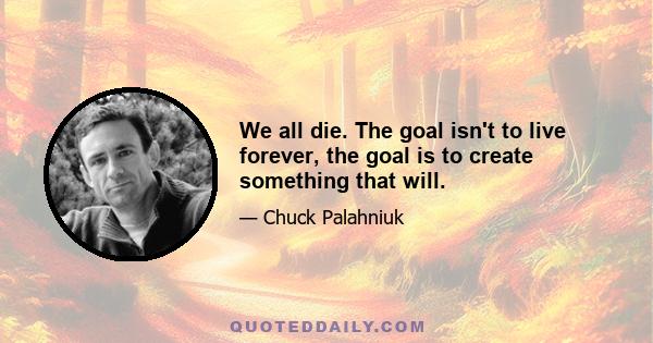 We all die. The goal isn't to live forever, the goal is to create something that will.